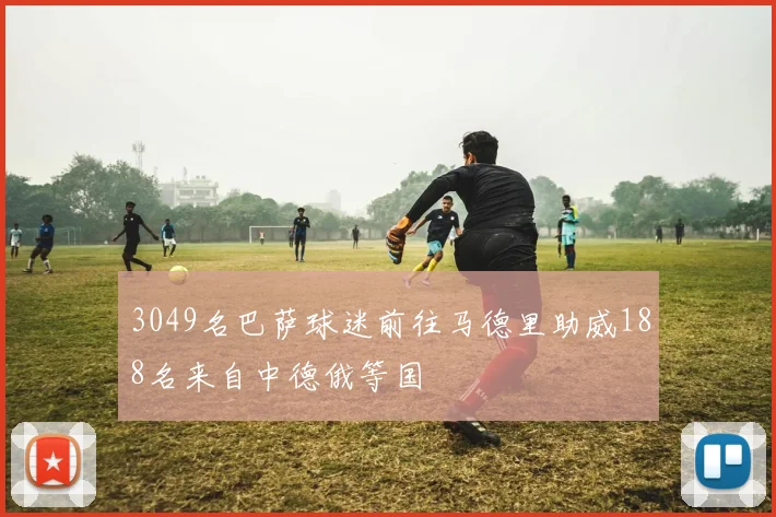 3049名巴萨球迷前往马德里助威188名来自中德俄等国