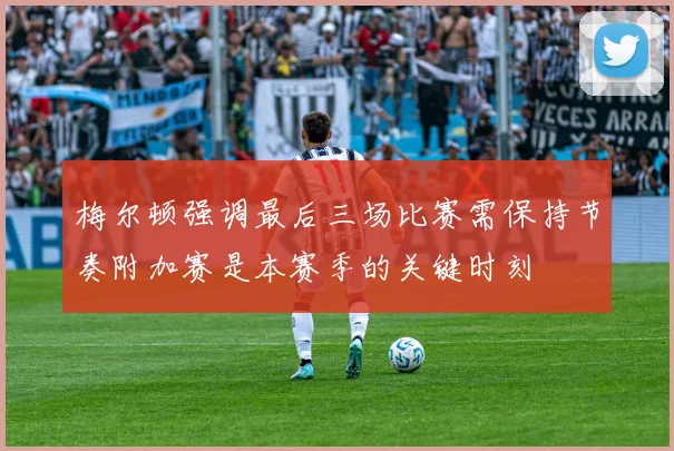 梅尔顿强调最后三场比赛需保持节奏附加赛是本赛季的关键时刻