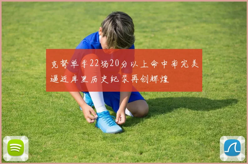 克弩单季22场20分以上命中率完美逼近库里历史纪录再创辉煌