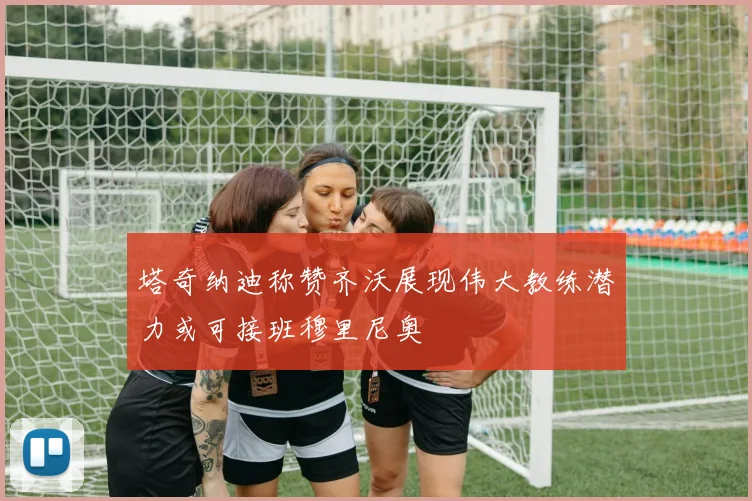塔奇纳迪称赞齐沃展现伟大教练潜力或可接班穆里尼奥