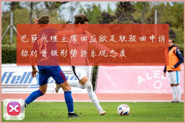 巴萨代理主席回应欧足联驳回申诉称对晋级形势持乐观态度