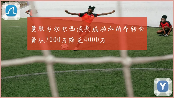 曼联与切尔西谈判成功加纳乔转会费从7000万降至4000万