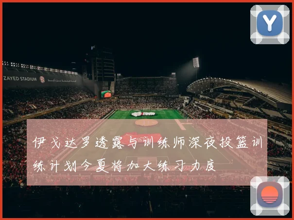 伊戈达罗透露与训练师深夜投篮训练计划今夏将加大练习力度