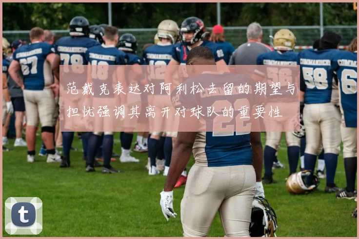 范戴克表达对阿利松去留的期望与担忧强调其离开对球队的重要性