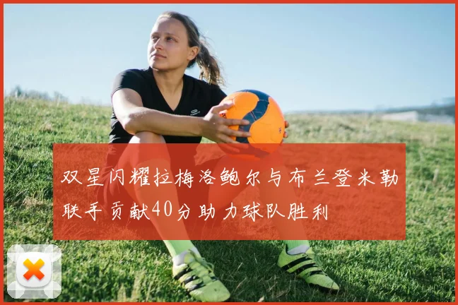 双星闪耀拉梅洛鲍尔与布兰登米勒联手贡献40分助力球队胜利