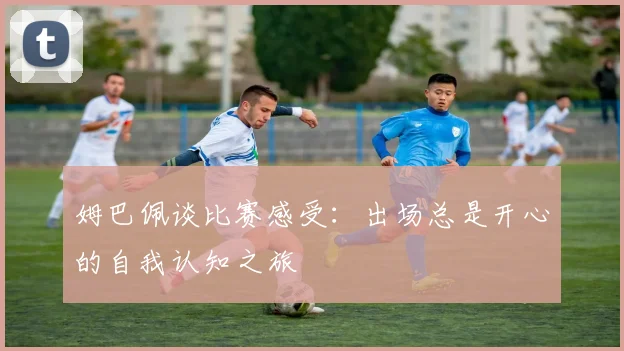 姆巴佩谈比赛感受：出场总是开心的自我认知之旅