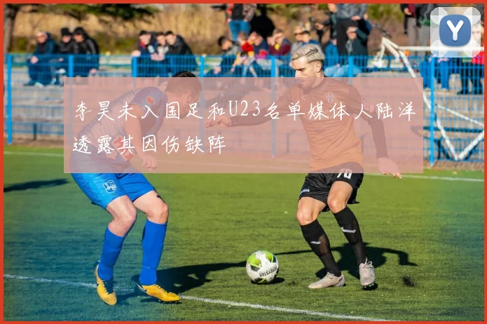 李昊未入国足和U23名单媒体人陆洋透露其因伤缺阵