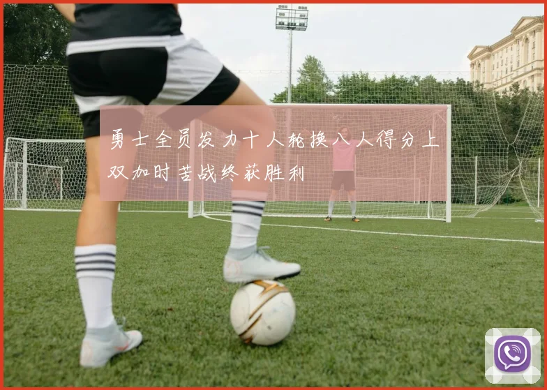 勇士全员发力十人轮换八人得分上双加时苦战终获胜利
