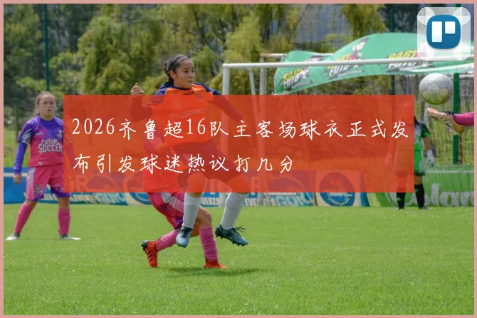 2026齐鲁超16队主客场球衣正式发布引发球迷热议打几分