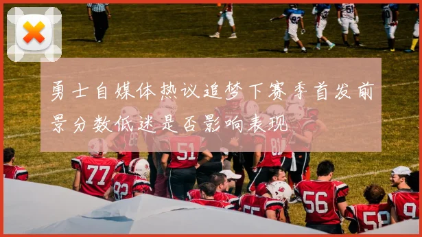 勇士自媒体热议追梦下赛季首发前景分数低迷是否影响表现