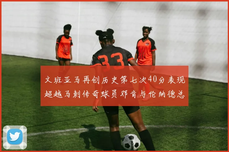 文班亚马再创历史第七次40分表现超越马刺传奇球员邓肯与伦纳德总和