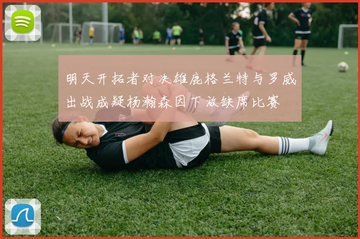 明天开拓者对决雄鹿格兰特与罗威出战成疑杨瀚森因下放缺席比赛