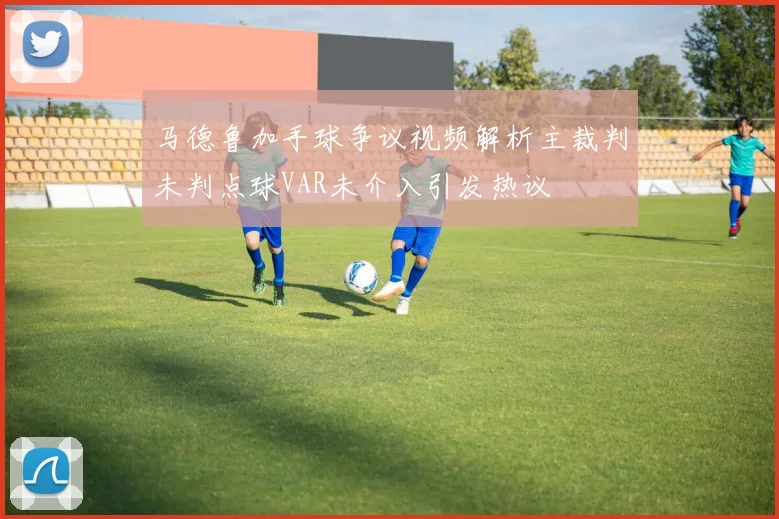 马德鲁加手球争议视频解析主裁判未判点球VAR未介入引发热议