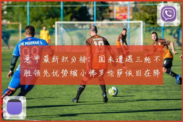 意甲最新积分榜：国米遭遇三轮不胜领先优势缩小佛罗伦萨依旧在降级区边缘挣扎