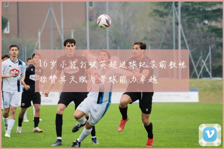 16岁小将打破英超进球纪录前教练称赞其天赋与带球能力卓越