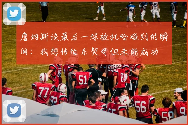 詹姆斯谈最后一球被托哈碰到的瞬间：我想传给东契奇但未能成功