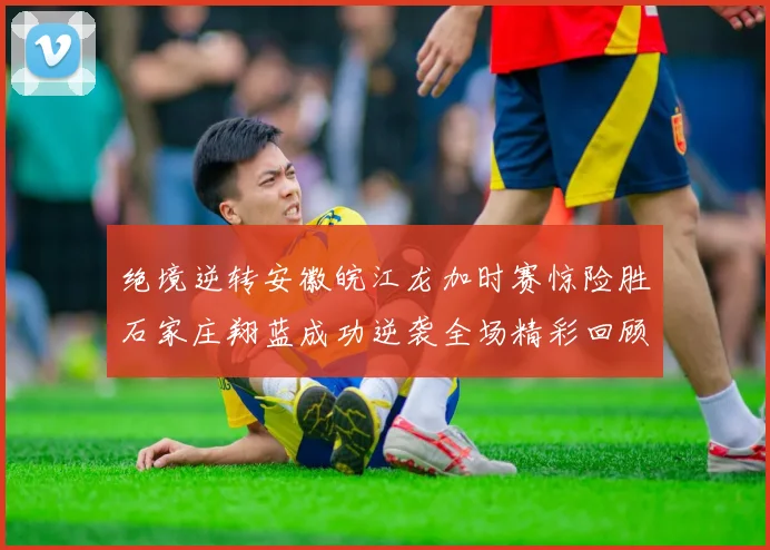 绝境逆转安徽皖江龙加时赛惊险胜石家庄翔蓝成功逆袭全场精彩回顾