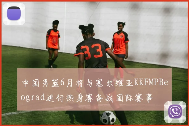 中国男篮6月将与塞尔维亚KKFMPBeograd进行热身赛备战国际赛事
